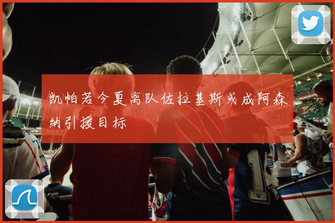 凯帕若今夏离队佐拉基斯或成阿森纳引援目标