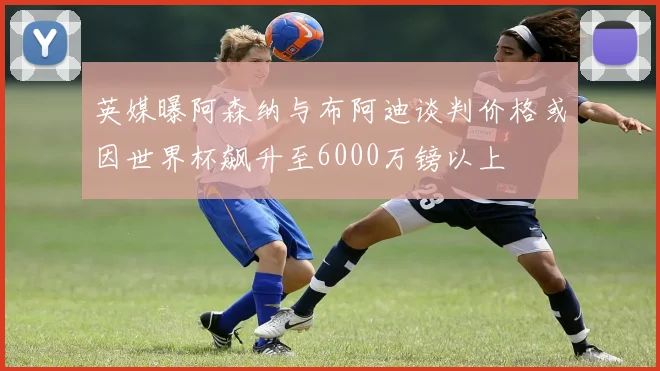 英媒曝阿森纳与布阿迪谈判价格或因世界杯飙升至6000万镑以上