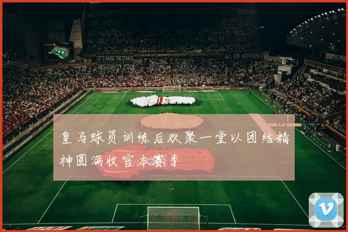 皇马球员训练后欢聚一堂以团结精神圆满收官本赛季