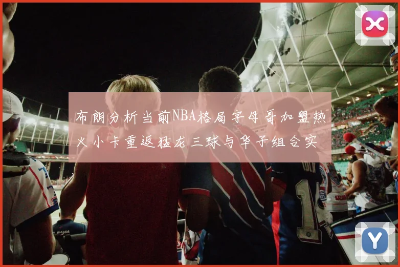 布朗分析当前NBA格局字母哥加盟热火小卡重返猛龙三球与华子组合实力强劲