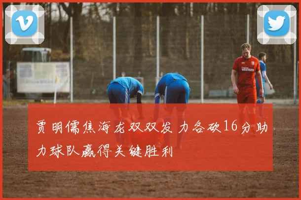 贾明儒焦海龙双双发力各砍16分助力球队赢得关键胜利