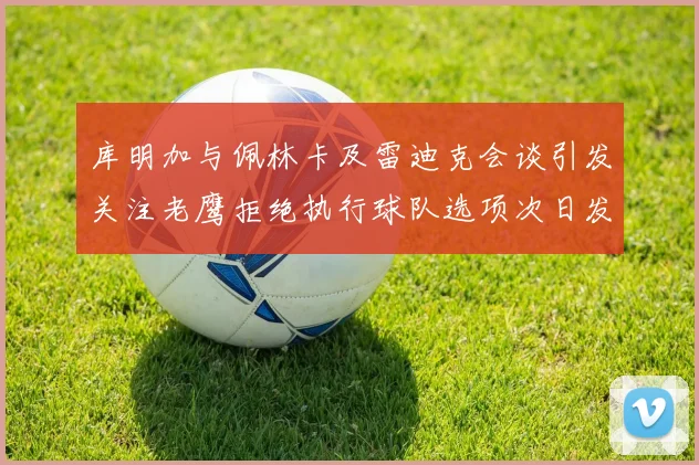 库明加与佩林卡及雷迪克会谈引发关注老鹰拒绝执行球队选项次日发生