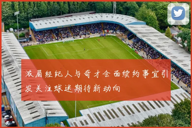 浓眉经纪人与奇才会面续约事宜引发关注球迷期待新动向