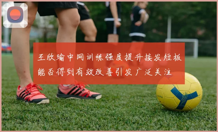 王欣瑜中网训练强度提升接发短板能否得到有效改善引发广泛关注